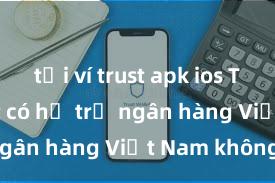 tải ví trust apk ios Trust Wallet có hỗ trợ ngân hàng Việt Nam không?